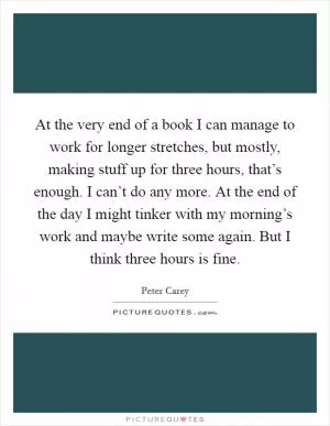 At the very end of a book I can manage to work for longer stretches, but mostly, making stuff up for three hours, that’s enough. I can’t do any more. At the end of the day I might tinker with my morning’s work and maybe write some again. But I think three hours is fine Picture Quote #1
