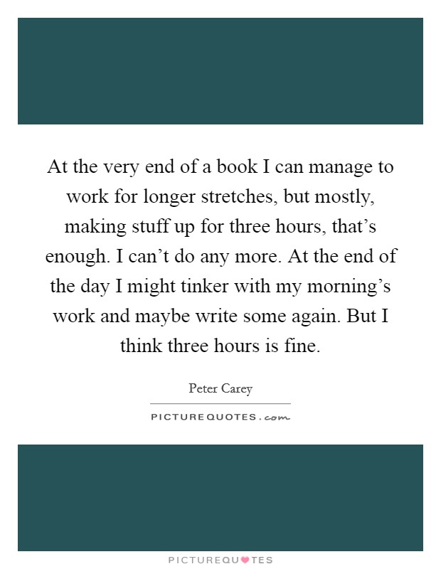 At the very end of a book I can manage to work for longer stretches, but mostly, making stuff up for three hours, that's enough. I can't do any more. At the end of the day I might tinker with my morning's work and maybe write some again. But I think three hours is fine. Picture Quote #1