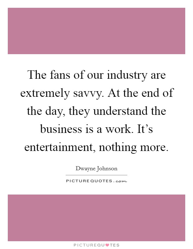 The fans of our industry are extremely savvy. At the end of the day, they understand the business is a work. It's entertainment, nothing more. Picture Quote #1