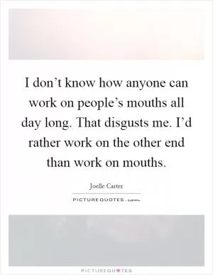I don’t know how anyone can work on people’s mouths all day long. That disgusts me. I’d rather work on the other end than work on mouths Picture Quote #1