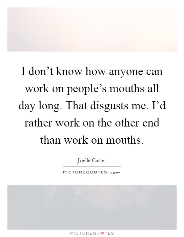 I don't know how anyone can work on people's mouths all day long. That disgusts me. I'd rather work on the other end than work on mouths. Picture Quote #1