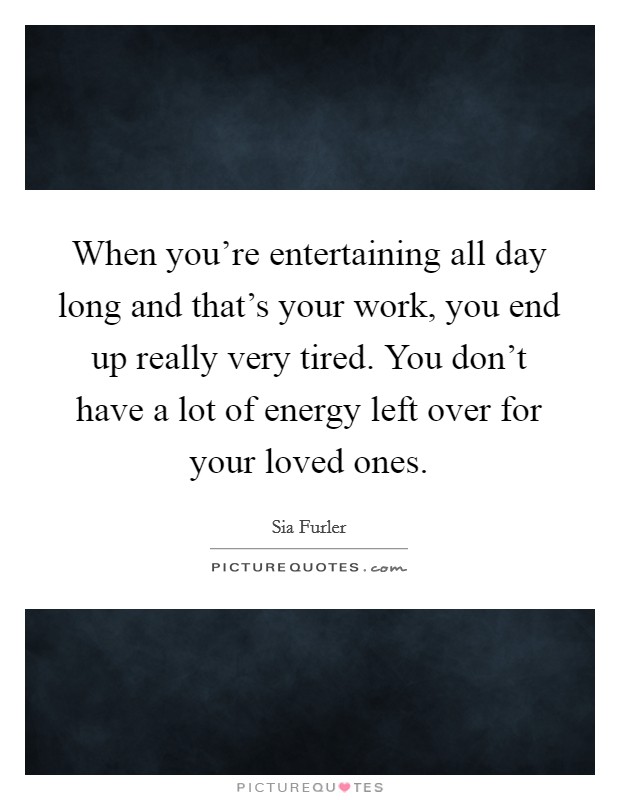 When you're entertaining all day long and that's your work, you end up really very tired. You don't have a lot of energy left over for your loved ones. Picture Quote #1