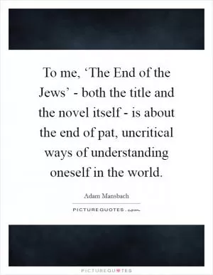 To me, ‘The End of the Jews’ - both the title and the novel itself - is about the end of pat, uncritical ways of understanding oneself in the world Picture Quote #1