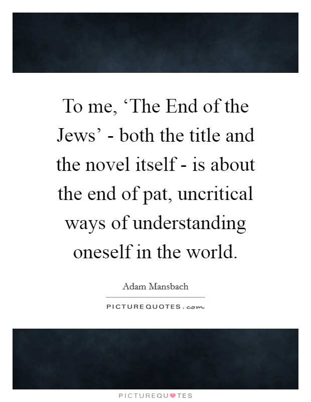 To me, ‘The End of the Jews' - both the title and the novel itself - is about the end of pat, uncritical ways of understanding oneself in the world. Picture Quote #1
