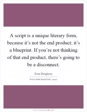 A script is a unique literary form, because it’s not the end product; it’s a blueprint. If you’re not thinking of that end product, there’s going to be a disconnect Picture Quote #1
