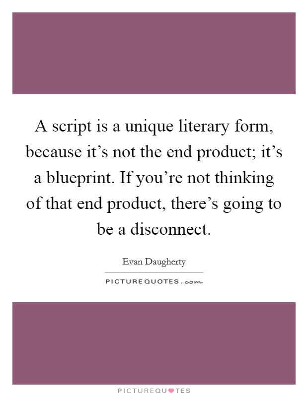 A script is a unique literary form, because it's not the end product; it's a blueprint. If you're not thinking of that end product, there's going to be a disconnect. Picture Quote #1