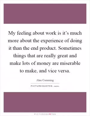 My feeling about work is it’s much more about the experience of doing it than the end product. Sometimes things that are really great and make lots of money are miserable to make, and vice versa Picture Quote #1