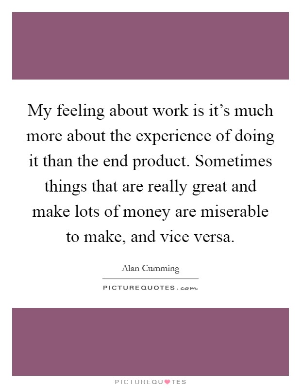 My feeling about work is it's much more about the experience of doing it than the end product. Sometimes things that are really great and make lots of money are miserable to make, and vice versa. Picture Quote #1