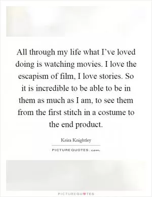 All through my life what I’ve loved doing is watching movies. I love the escapism of film, I love stories. So it is incredible to be able to be in them as much as I am, to see them from the first stitch in a costume to the end product Picture Quote #1
