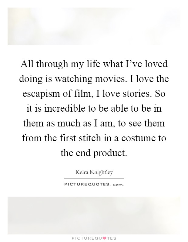 All through my life what I've loved doing is watching movies. I love the escapism of film, I love stories. So it is incredible to be able to be in them as much as I am, to see them from the first stitch in a costume to the end product. Picture Quote #1