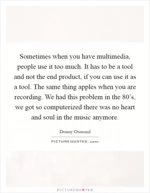 Sometimes when you have multimedia, people use it too much. It has to be a tool and not the end product, if you can use it as a tool. The same thing apples when you are recording. We had this problem in the 80’s, we got so computerized there was no heart and soul in the music anymore Picture Quote #1