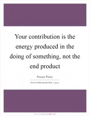Your contribution is the energy produced in the doing of something, not the end product Picture Quote #1
