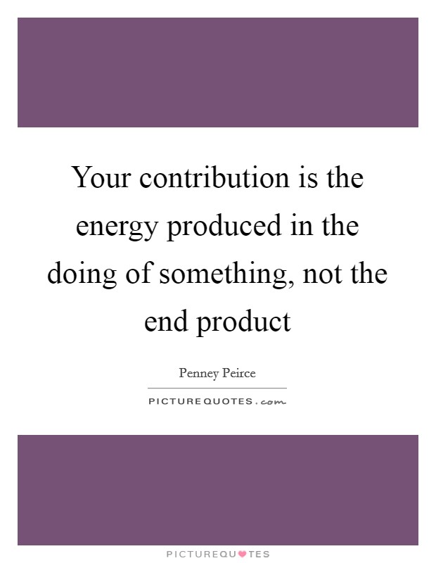 Your contribution is the energy produced in the doing of something, not the end product Picture Quote #1