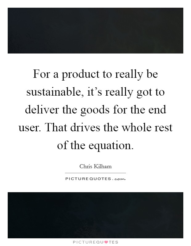 For a product to really be sustainable, it's really got to deliver the goods for the end user. That drives the whole rest of the equation. Picture Quote #1