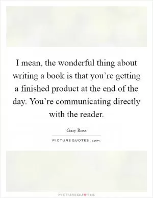 I mean, the wonderful thing about writing a book is that you’re getting a finished product at the end of the day. You’re communicating directly with the reader Picture Quote #1