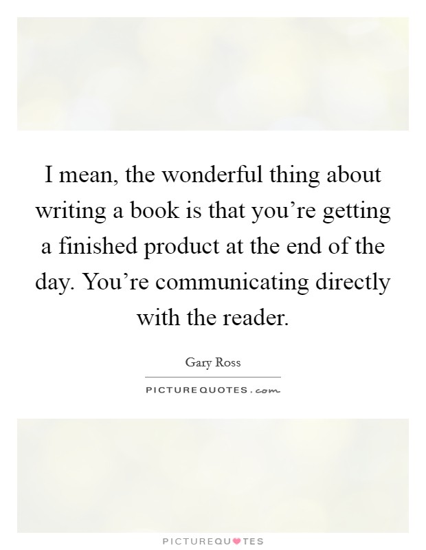 I mean, the wonderful thing about writing a book is that you're getting a finished product at the end of the day. You're communicating directly with the reader. Picture Quote #1