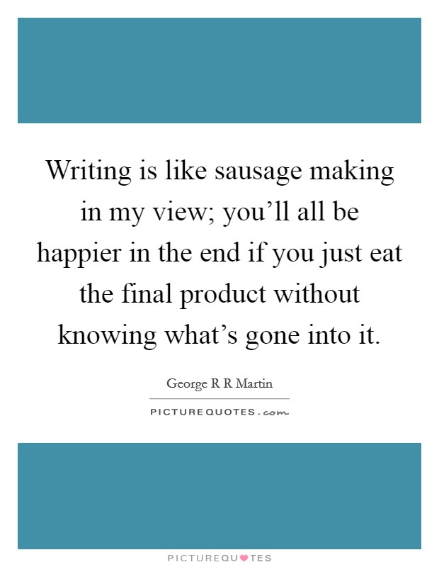 Writing is like sausage making in my view; you'll all be happier in the end if you just eat the final product without knowing what's gone into it. Picture Quote #1