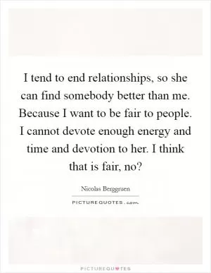 I tend to end relationships, so she can find somebody better than me. Because I want to be fair to people. I cannot devote enough energy and time and devotion to her. I think that is fair, no? Picture Quote #1