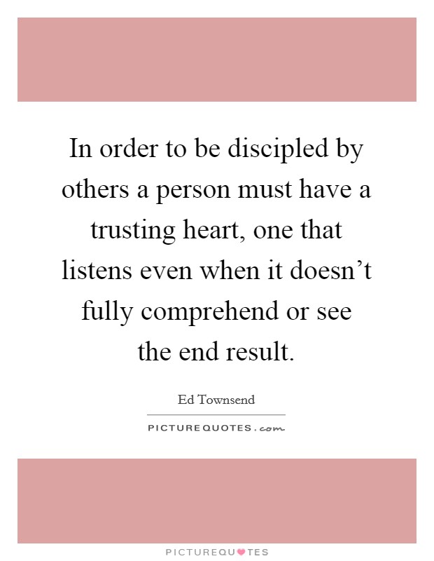 In order to be discipled by others a person must have a trusting heart, one that listens even when it doesn't fully comprehend or see the end result. Picture Quote #1