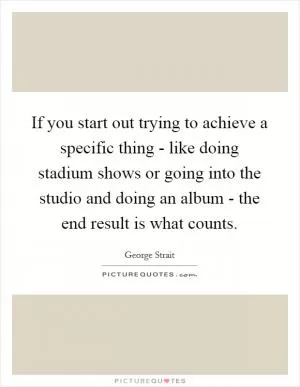 If you start out trying to achieve a specific thing - like doing stadium shows or going into the studio and doing an album - the end result is what counts Picture Quote #1