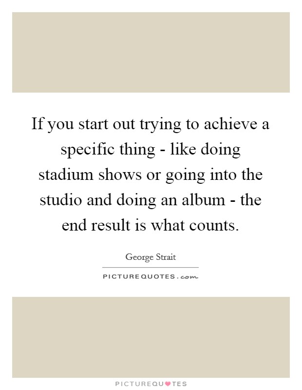 If you start out trying to achieve a specific thing - like doing stadium shows or going into the studio and doing an album - the end result is what counts. Picture Quote #1