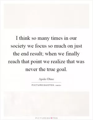 I think so many times in our society we focus so much on just the end result; when we finally reach that point we realize that was never the true goal Picture Quote #1