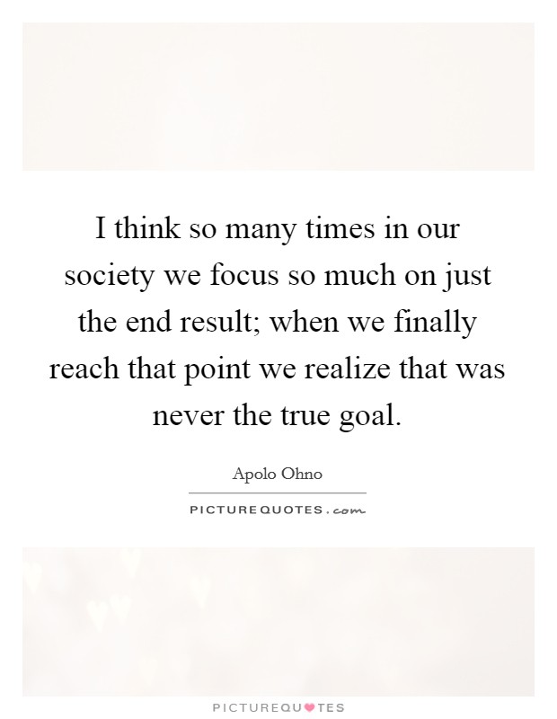 I think so many times in our society we focus so much on just the end result; when we finally reach that point we realize that was never the true goal. Picture Quote #1