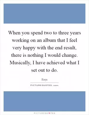When you spend two to three years working on an album that I feel very happy with the end result, there is nothing I would change. Musically, I have achieved what I set out to do Picture Quote #1