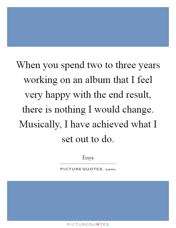 When you spend two to three years working on an album that I feel very happy with the end result, there is nothing I would change. Musically, I have achieved what I set out to do. Picture Quote #1