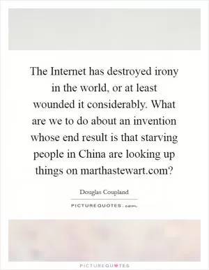 The Internet has destroyed irony in the world, or at least wounded it considerably. What are we to do about an invention whose end result is that starving people in China are looking up things on marthastewart.com? Picture Quote #1