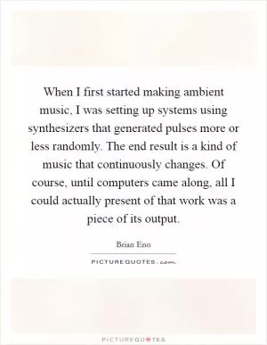 When I first started making ambient music, I was setting up systems using synthesizers that generated pulses more or less randomly. The end result is a kind of music that continuously changes. Of course, until computers came along, all I could actually present of that work was a piece of its output Picture Quote #1