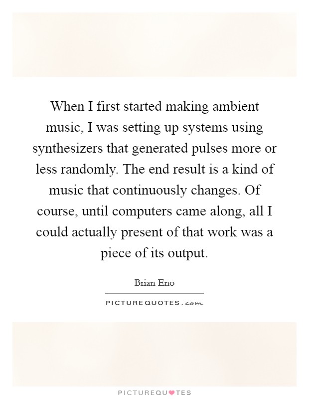 When I first started making ambient music, I was setting up systems using synthesizers that generated pulses more or less randomly. The end result is a kind of music that continuously changes. Of course, until computers came along, all I could actually present of that work was a piece of its output. Picture Quote #1