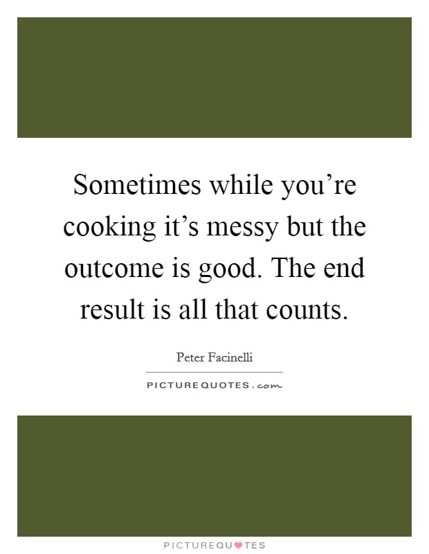 Sometimes while you're cooking it's messy but the outcome is good. The end result is all that counts. Picture Quote #1