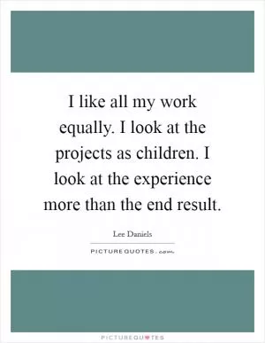 I like all my work equally. I look at the projects as children. I look at the experience more than the end result Picture Quote #1