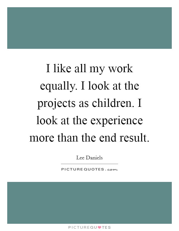 I like all my work equally. I look at the projects as children. I look at the experience more than the end result. Picture Quote #1