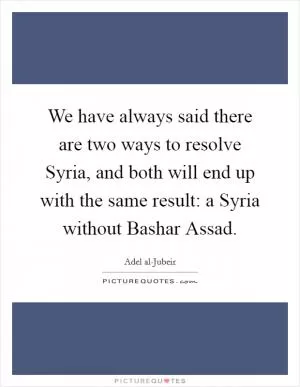 We have always said there are two ways to resolve Syria, and both will end up with the same result: a Syria without Bashar Assad Picture Quote #1