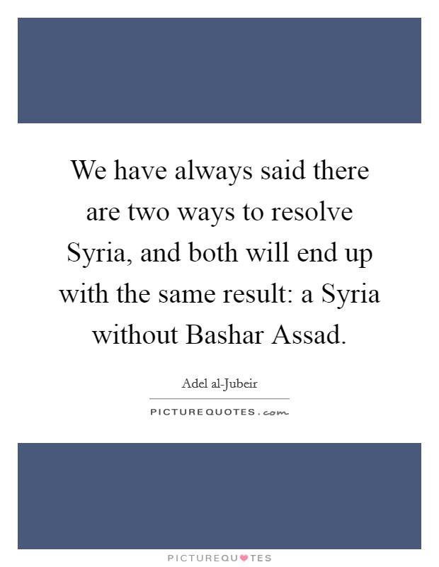 We have always said there are two ways to resolve Syria, and both will end up with the same result: a Syria without Bashar Assad. Picture Quote #1