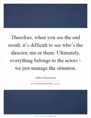 Therefore, when you see the end result, it’s difficult to see who’s the director, me or them. Ultimately, everything belongs to the actors - we just manage the situation Picture Quote #1