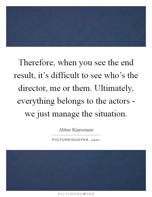 Therefore, when you see the end result, it's difficult to see who's the director, me or them. Ultimately, everything belongs to the actors - we just manage the situation. Picture Quote #1