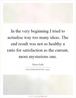 In the very beginning I tried to actualise way too many ideas. The end result was not as healthy a ratio for satisfaction as the current, more mysterious one Picture Quote #1