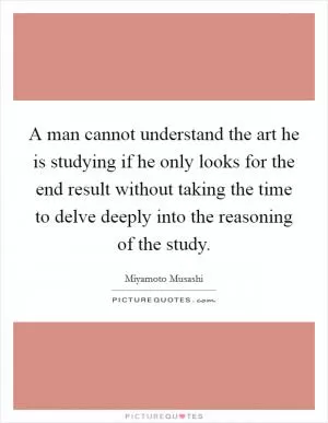 A man cannot understand the art he is studying if he only looks for the end result without taking the time to delve deeply into the reasoning of the study Picture Quote #1