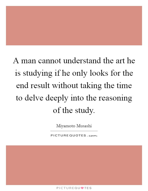 A man cannot understand the art he is studying if he only looks for the end result without taking the time to delve deeply into the reasoning of the study. Picture Quote #1