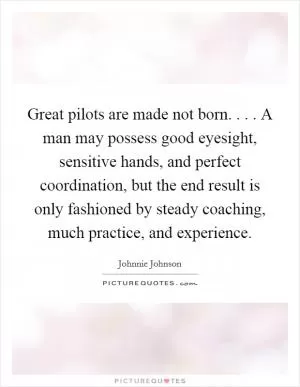 Great pilots are made not born. . . . A man may possess good eyesight, sensitive hands, and perfect coordination, but the end result is only fashioned by steady coaching, much practice, and experience Picture Quote #1