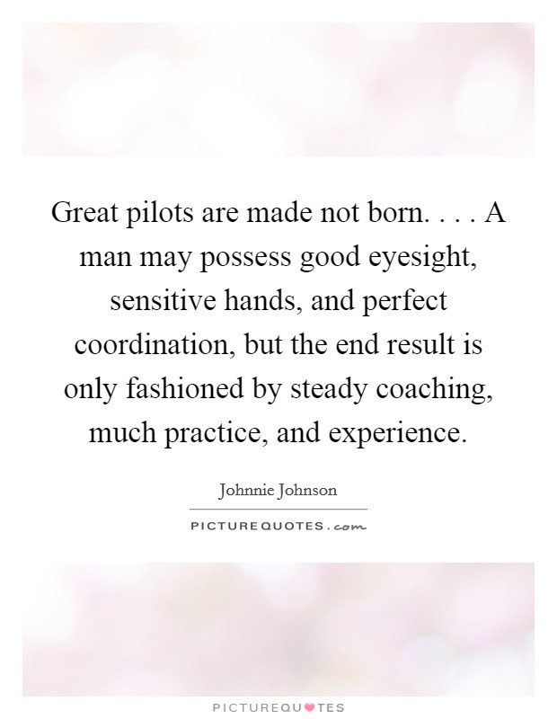 Great pilots are made not born. . . . A man may possess good eyesight, sensitive hands, and perfect coordination, but the end result is only fashioned by steady coaching, much practice, and experience. Picture Quote #1