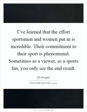 I’ve learned that the effort sportsmen and women put in is incredible. Their commitment to their sport is phenomenal. Sometimes as a viewer, as a sports fan, you only see the end result Picture Quote #1