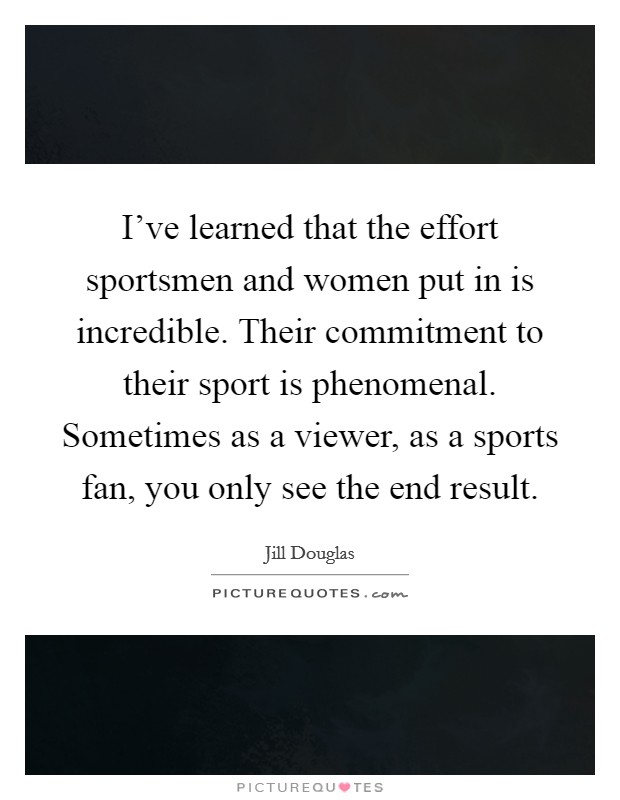I've learned that the effort sportsmen and women put in is incredible. Their commitment to their sport is phenomenal. Sometimes as a viewer, as a sports fan, you only see the end result. Picture Quote #1