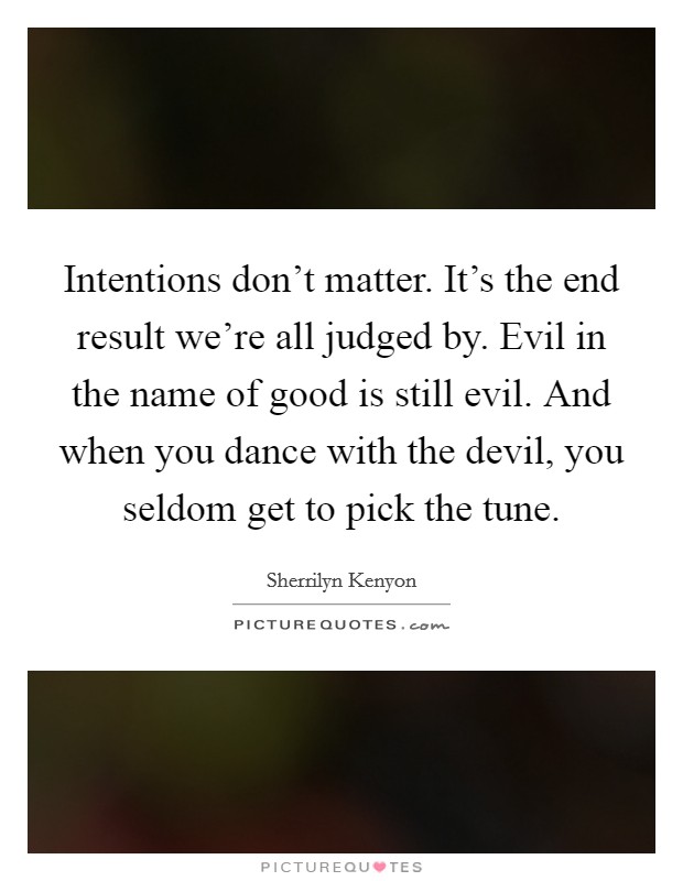 Intentions don't matter. It's the end result we're all judged by. Evil in the name of good is still evil. And when you dance with the devil, you seldom get to pick the tune. Picture Quote #1