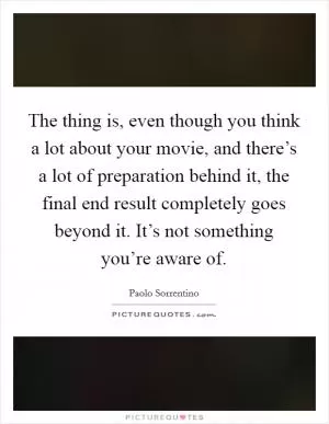 The thing is, even though you think a lot about your movie, and there’s a lot of preparation behind it, the final end result completely goes beyond it. It’s not something you’re aware of Picture Quote #1