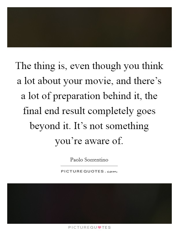 The thing is, even though you think a lot about your movie, and there's a lot of preparation behind it, the final end result completely goes beyond it. It's not something you're aware of. Picture Quote #1