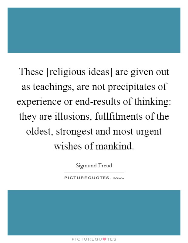 These [religious ideas] are given out as teachings, are not precipitates of experience or end-results of thinking: they are illusions, fullfilments of the oldest, strongest and most urgent wishes of mankind. Picture Quote #1